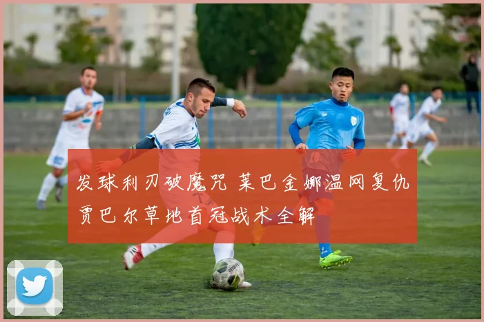 发球利刃破魔咒 莱巴金娜温网复仇贾巴尔草地首冠战术全解