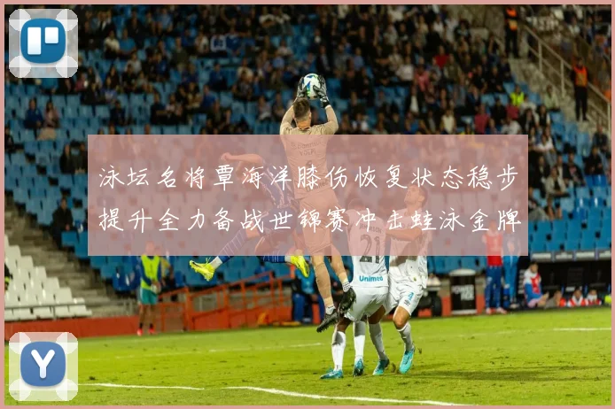 泳坛名将覃海洋膝伤恢复状态稳步提升全力备战世锦赛冲击蛙泳金牌