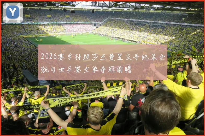 2026赛季孙颖莎王曼昱交手纪录全貌与世乒赛女单夺冠前瞻