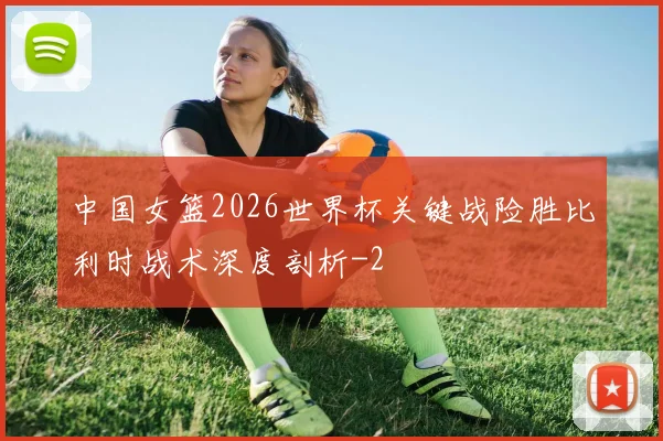 中国女篮2026世界杯关键战险胜比利时战术深度剖析