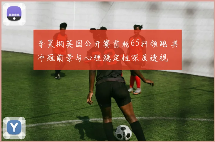 李昊桐英国公开赛首轮65杆领跑 其冲冠前景与心理稳定性深度透视