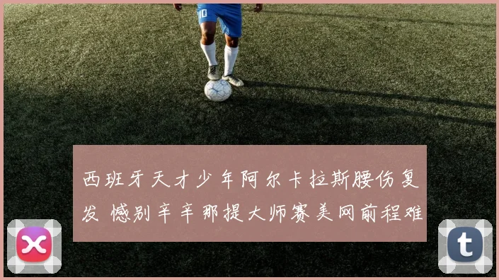 西班牙天才少年阿尔卡拉斯腰伤复发 憾别辛辛那提大师赛美网前程难料