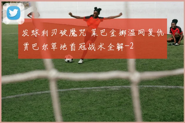 发球利刃破魔咒 莱巴金娜温网复仇贾巴尔草地首冠战术全解
