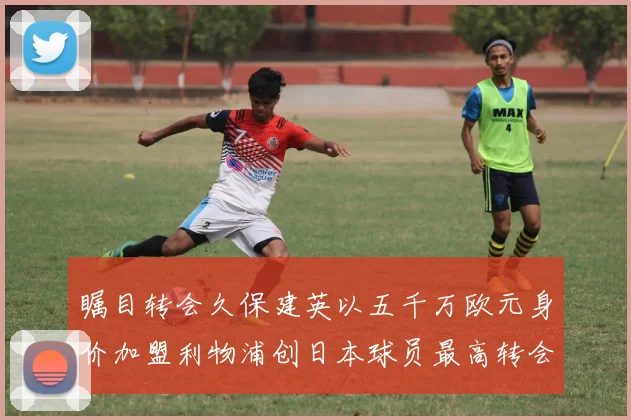 瞩目转会久保建英以五千万欧元身价加盟利物浦创日本球员最高转会费纪录