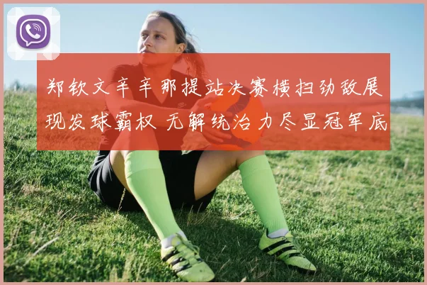 郑钦文辛辛那提站决赛横扫劲敌展现发球霸权 无解统治力尽显冠军底蕴