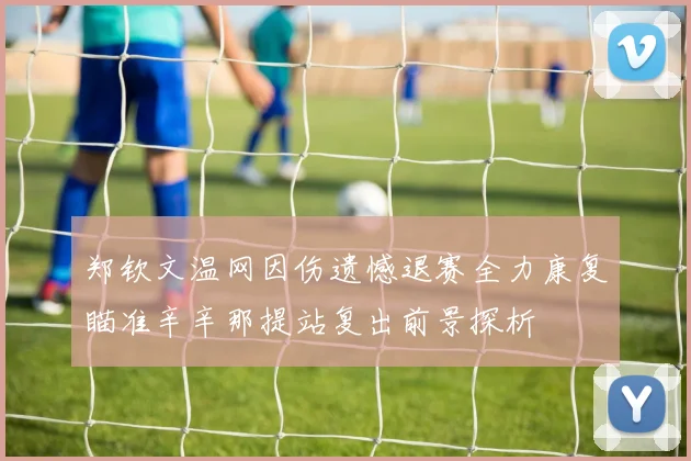 郑钦文温网因伤遗憾退赛全力康复瞄准辛辛那提站复出前景探析