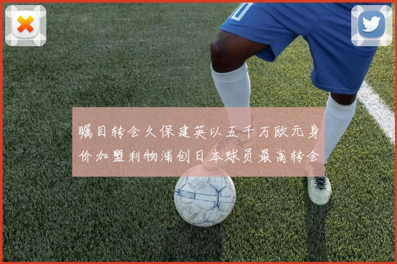 瞩目转会久保建英以五千万欧元身价加盟利物浦创日本球员最高转会费纪录