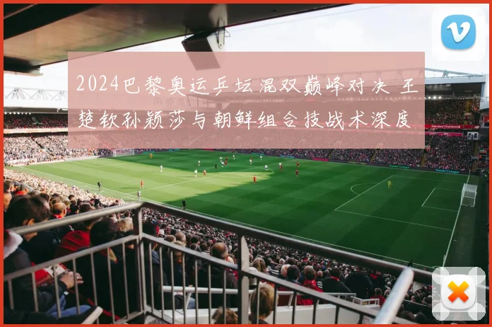 2024巴黎奥运乒坛混双巅峰对决 王楚钦孙颖莎与朝鲜组合技战术深度全维度解析