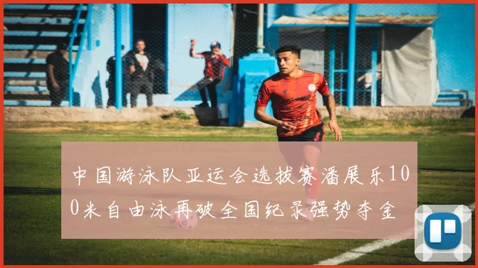 中国游泳队亚运会选拔赛潘展乐100米自由泳再破全国纪录强势夺金