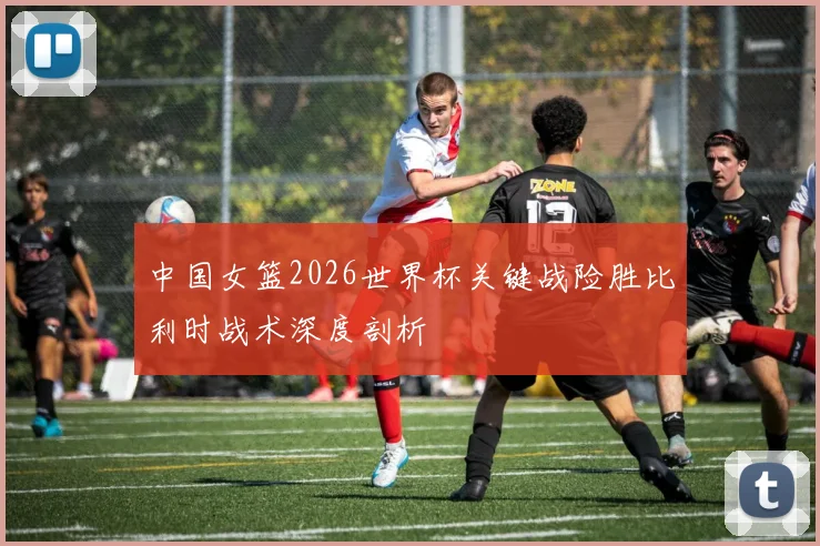 中国女篮2026世界杯关键战险胜比利时战术深度剖析