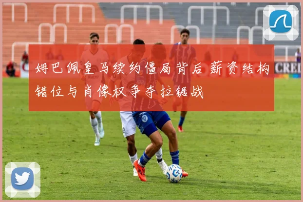 姆巴佩皇马续约僵局背后 薪资结构错位与肖像权争夺拉锯战