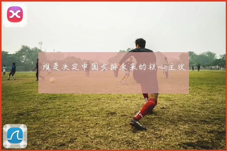 谁是决定中国女排未来的核心主攻